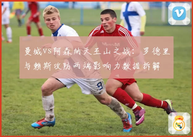 曼城vs阿森纳天王山之战：罗德里与赖斯攻防两端影响力数据拆解