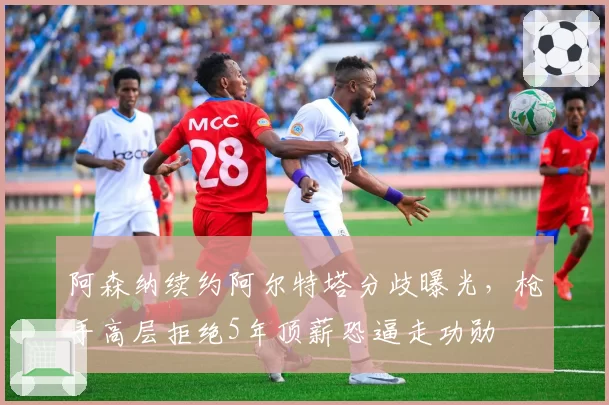 阿森纳续约阿尔特塔分歧曝光,枪手高层拒绝5年顶薪恐逼走功勋
