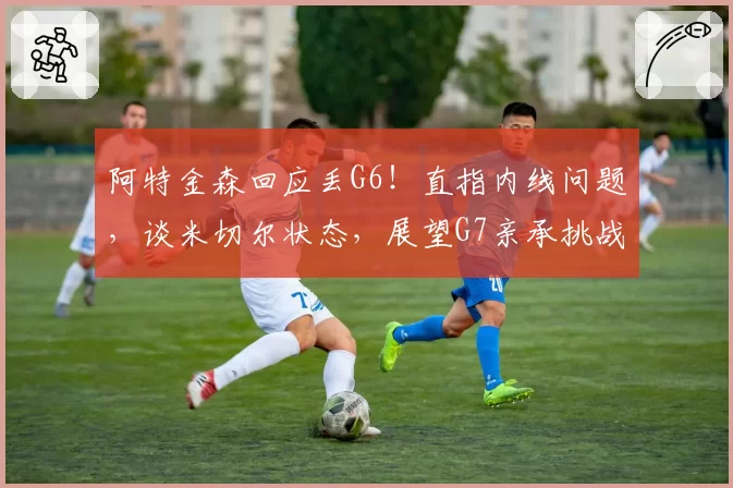 阿特金森回应丢G6!直指内线问题,谈米切尔状态,展望G7亲承挑战