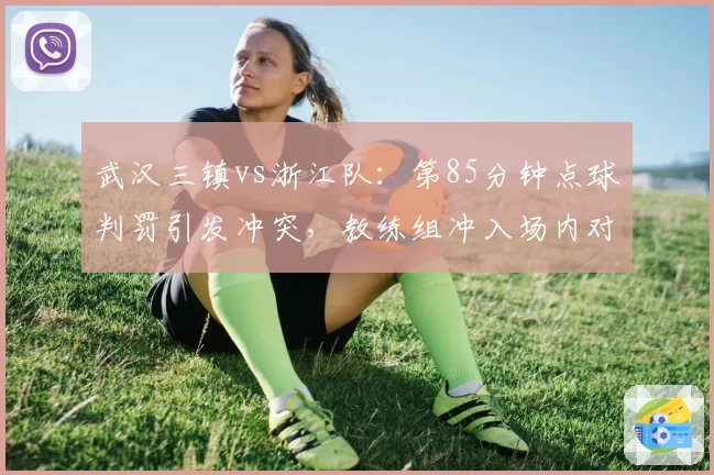 武汉三镇vs浙江队:第85分钟点球判罚引发冲突,教练组冲入场内对峙