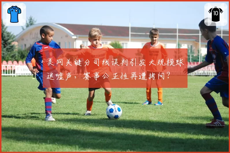 美网关键分司线误判引发大规模球迷嘘声，赛事公正性再遭拷问？