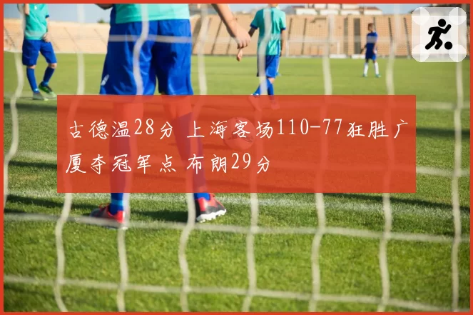古德温28分 上海客场110-77狂胜广厦夺冠军点 布朗29分