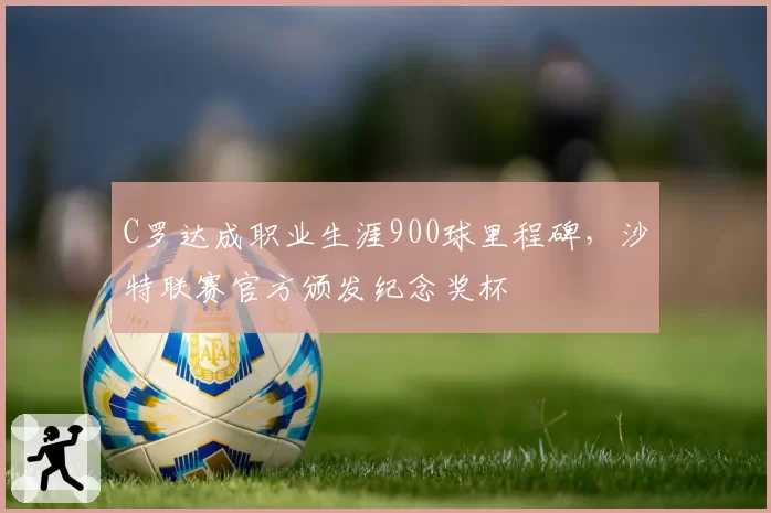 C罗达成职业生涯900球里程碑，沙特联赛官方颁发纪念奖杯