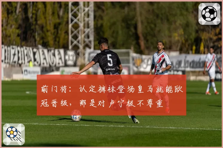 前门将:认定裤袜登场皇马就能欧冠晋级,那是对卢宁极不尊重