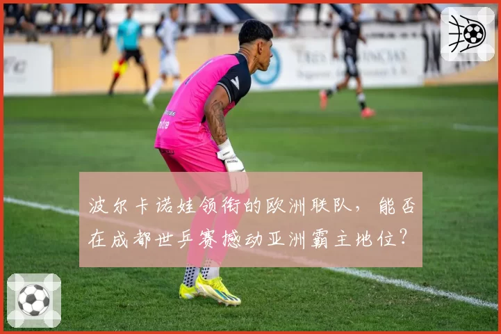 波尔卡诺娃领衔的欧洲联队,能否在成都世乒赛撼动亚洲霸主地位?