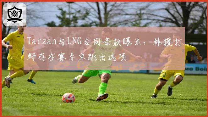 Tarzan与LNG合同条款曝光,韩援打野存在赛季末跳出选项