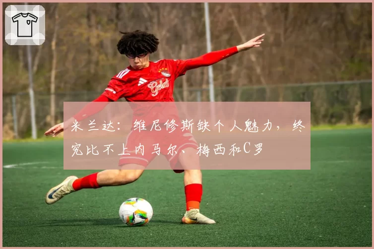 米兰达：维尼修斯缺个人魅力，终究比不上内马尔、梅西和C罗