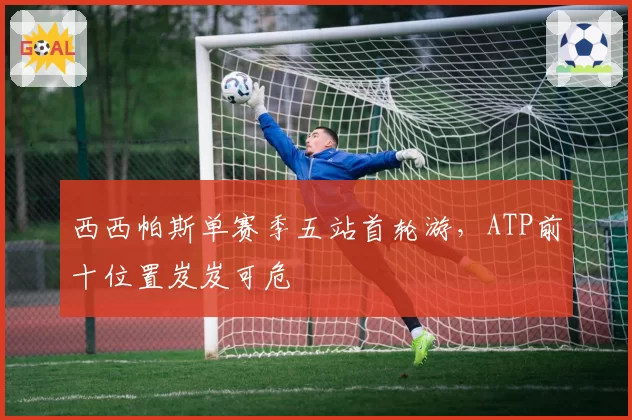 西西帕斯单赛季五站首轮游,ATP前十位置岌岌可危