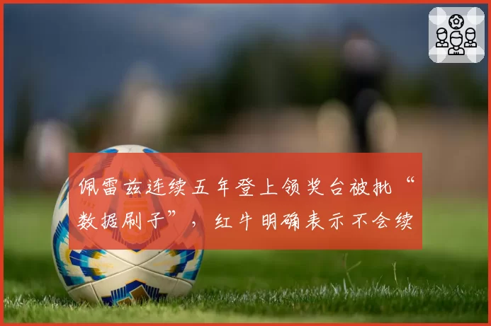 佩雷兹连续五年登上领奖台被批“数据刷子”,红牛明确表示不会续约