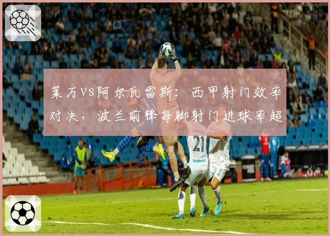 莱万vs阿尔瓦雷斯：西甲射门效率对决，波兰前锋每脚射门进球率超对手两倍