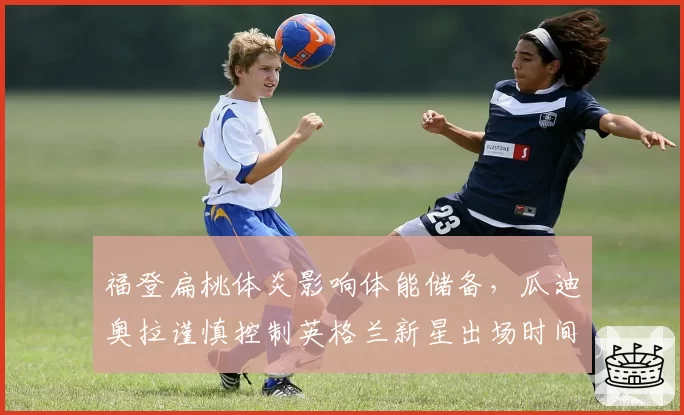 福登扁桃体炎影响体能储备,瓜迪奥拉谨慎控制英格兰新星出场时间