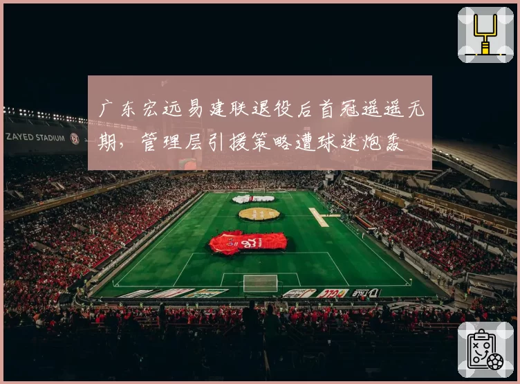 广东宏远易建联退役后首冠遥遥无期,管理层引援策略遭球迷炮轰