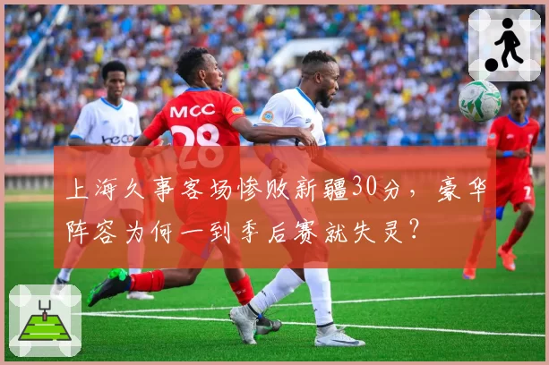 上海久事客场惨败新疆30分，豪华阵容为何一到季后赛就失灵？