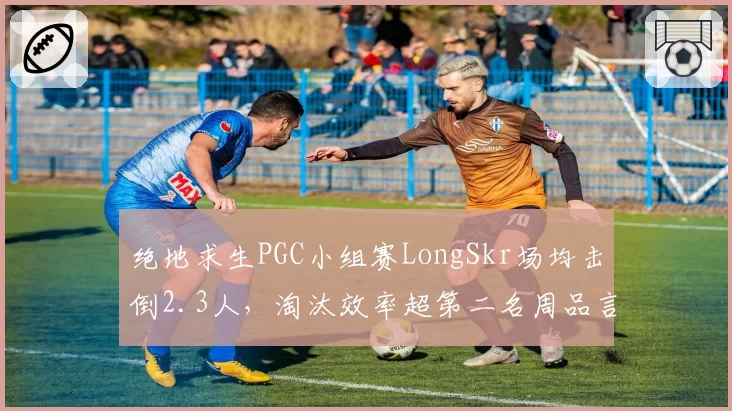 绝地求生PGC小组赛LongSkr场均击倒2.3人,淘汰效率超第二名周品言0.4