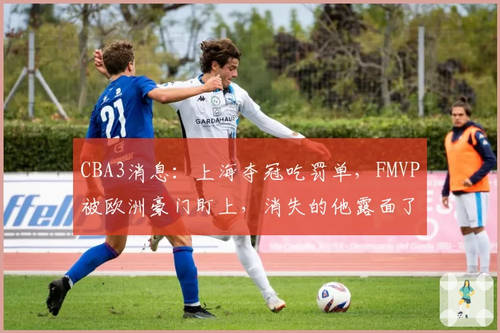CBA3消息:上海夺冠吃罚单,FMVP被欧洲豪门盯上,消失的他露面了