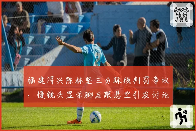 福建浔兴陈林坚三分踩线判罚争议,慢镜头显示脚后跟悬空引发讨论
