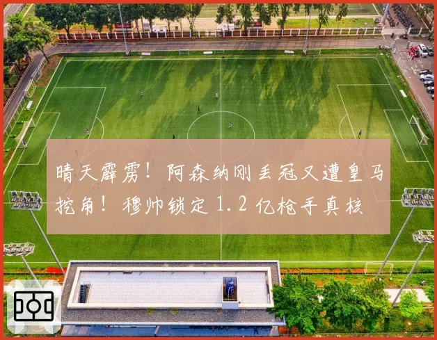 晴天霹雳！阿森纳刚丢冠又遭皇马挖角！穆帅锁定 1.2 亿枪手真核