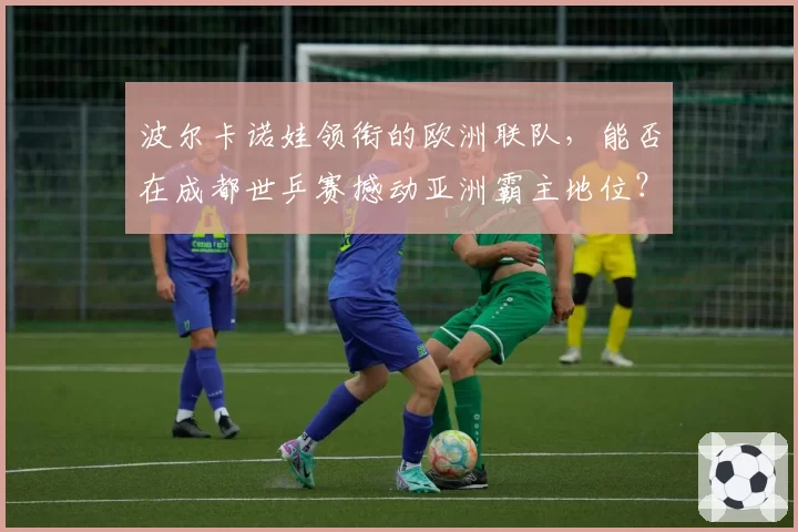 波尔卡诺娃领衔的欧洲联队,能否在成都世乒赛撼动亚洲霸主地位?