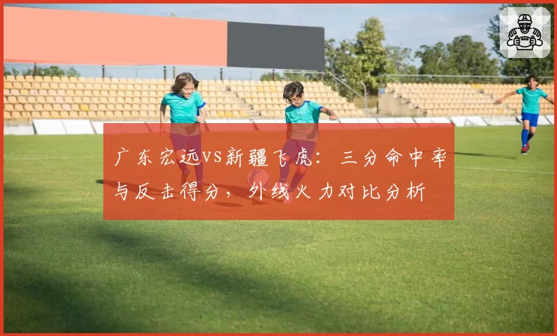 广东宏远vs新疆飞虎:三分命中率与反击得分,外线火力对比分析