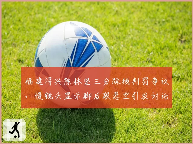 福建浔兴陈林坚三分踩线判罚争议,慢镜头显示脚后跟悬空引发讨论
