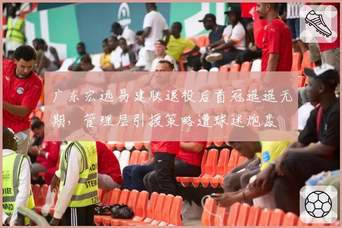 广东宏远易建联退役后首冠遥遥无期,管理层引援策略遭球迷炮轰