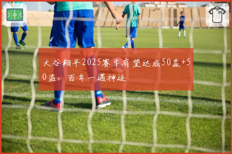 大谷翔平2025赛季有望达成50轰+50盗，百年一遇神迹