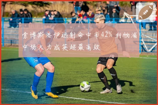 索博斯洛伊远射命中率42% 利物浦中场火力成英超最高效