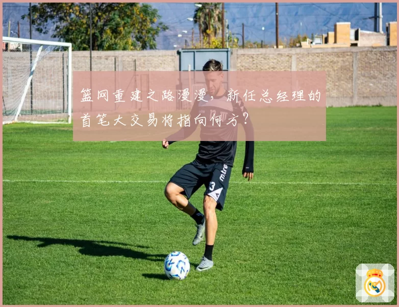 篮网重建之路漫漫，新任总经理的首笔大交易将指向何方？