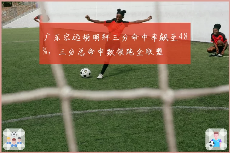 广东宏远胡明轩三分命中率飙至48%，三分总命中数领跑全联盟