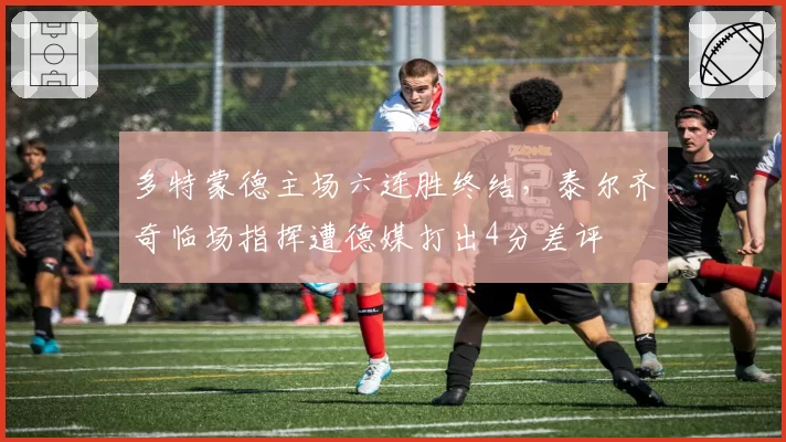 多特蒙德主场六连胜终结,泰尔齐奇临场指挥遭德媒打出4分差评