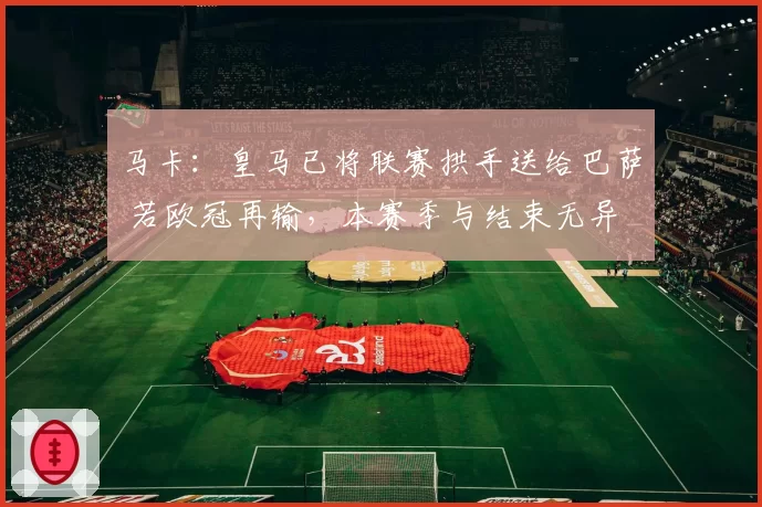 马卡：皇马已将联赛拱手送给巴萨 若欧冠再输，本赛季与结束无异