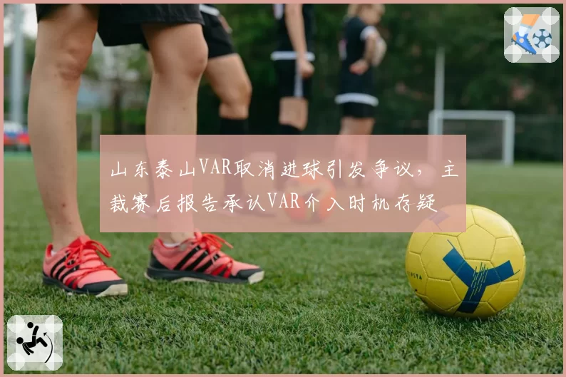 山东泰山VAR取消进球引发争议,主裁赛后报告承认VAR介入时机存疑