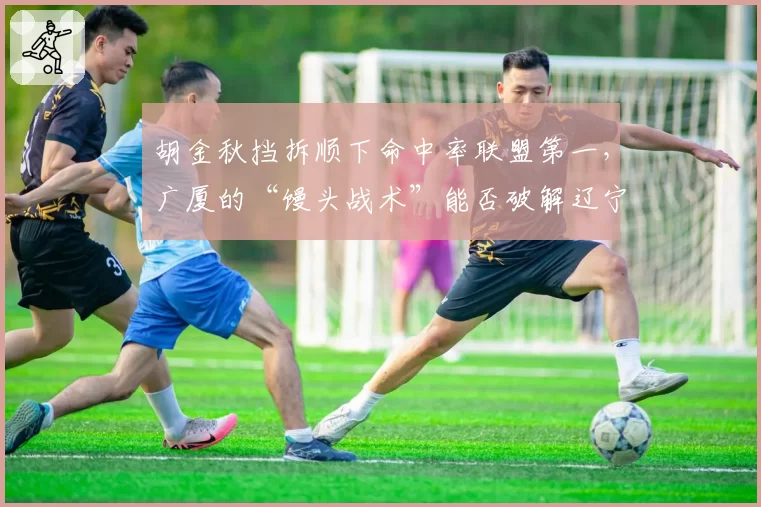 胡金秋挡拆顺下命中率联盟第一，广厦的“馒头战术”能否破解辽宁联防？