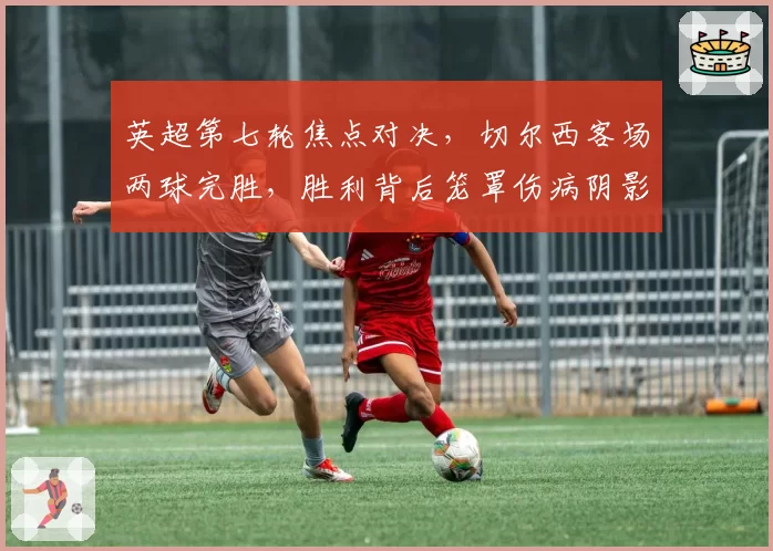 英超第七轮焦点对决,切尔西客场两球完胜,胜利背后笼罩伤病阴影