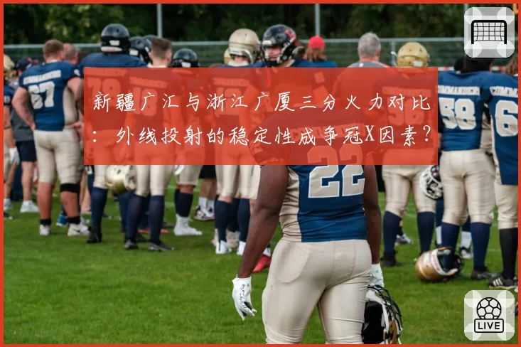 新疆广汇与浙江广厦三分火力对比：外线投射的稳定性成争冠X因素？