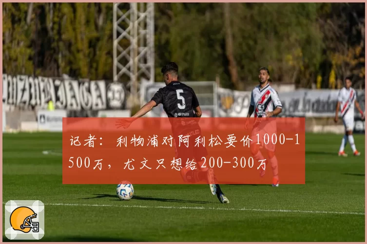 记者:利物浦对阿利松要价1000-1500万,尤文只想给200-300万
