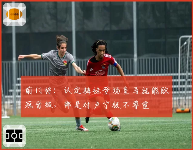 前门将:认定裤袜登场皇马就能欧冠晋级,那是对卢宁极不尊重