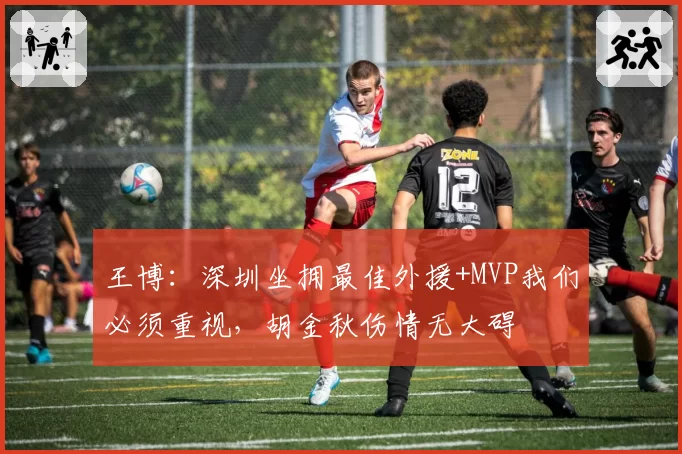 王博:深圳坐拥最佳外援+MVP我们必须重视,胡金秋伤情无大碍