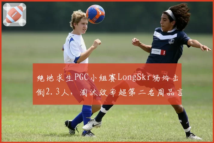 绝地求生PGC小组赛LongSkr场均击倒2.3人,淘汰效率超第二名周品言0.4