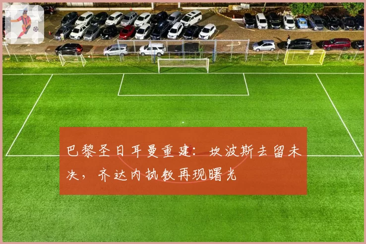 巴黎圣日耳曼重建：坎波斯去留未决，齐达内执教再现曙光