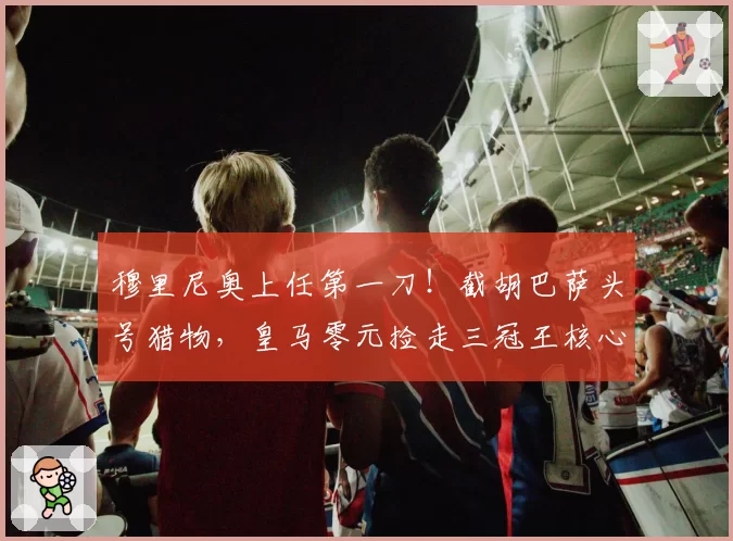 穆里尼奥上任第一刀！截胡巴萨头号猎物，皇马零元捡走三冠王核心