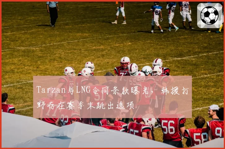 Tarzan与LNG合同条款曝光,韩援打野存在赛季末跳出选项