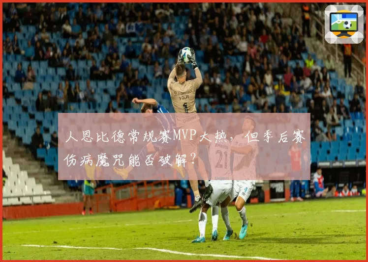 人恩比德常规赛MVP大热,但季后赛伤病魔咒能否破解?