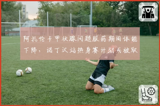 阿扎伦卡甲状腺问题服药期间体能下降,诺丁汉站热身赛计划或被取消
