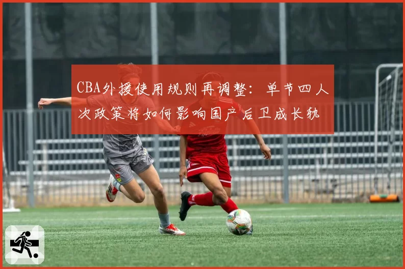 CBA外援使用规则再调整:单节四人次政策将如何影响国产后卫成长轨迹