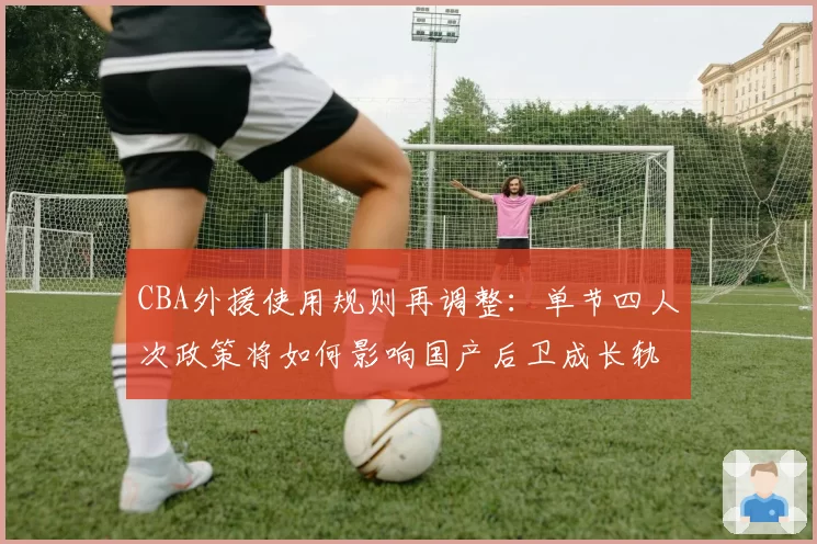 CBA外援使用规则再调整:单节四人次政策将如何影响国产后卫成长轨迹