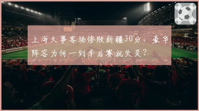 上海久事客场惨败新疆30分，豪华阵容为何一到季后赛就失灵？