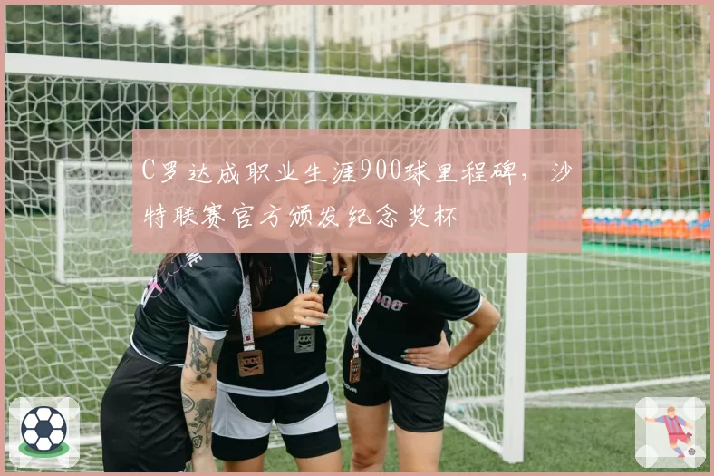 C罗达成职业生涯900球里程碑,沙特联赛官方颁发纪念奖杯