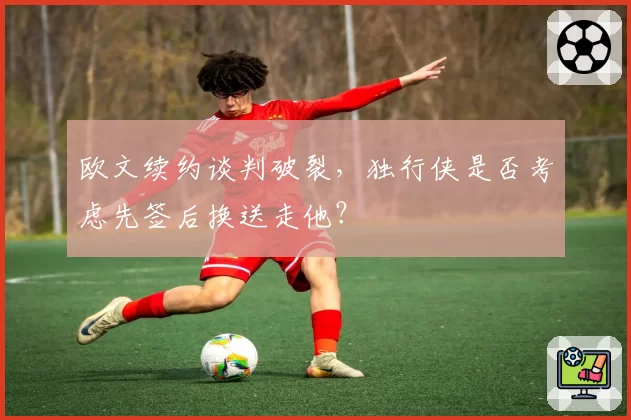 欧文续约谈判破裂,独行侠是否考虑先签后换送走他?