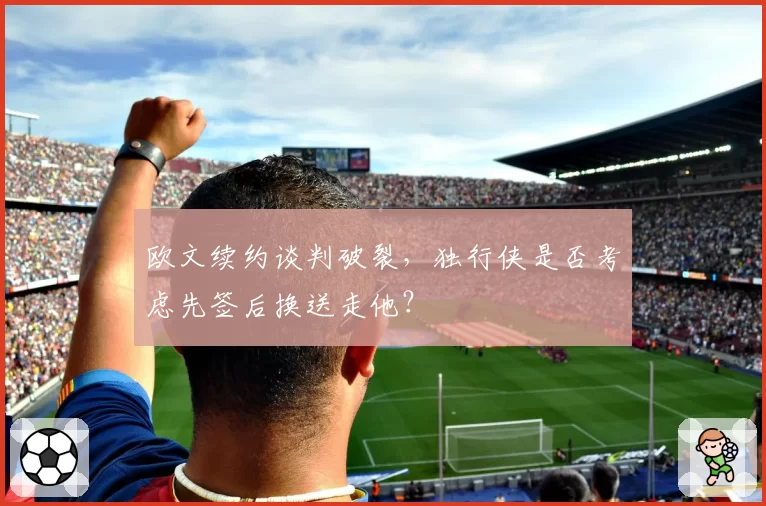 欧文续约谈判破裂,独行侠是否考虑先签后换送走他?